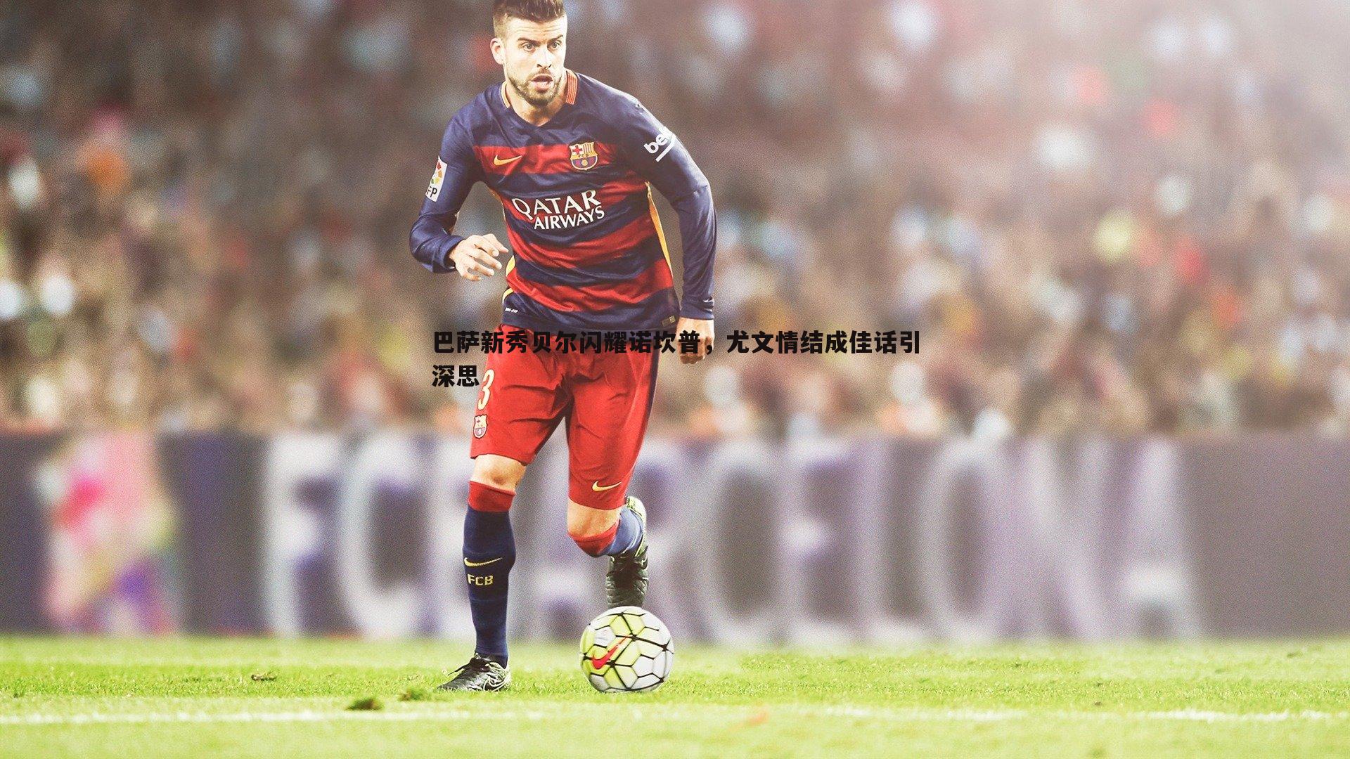 巴萨新秀贝尔闪耀诺坎普,尤文情结成佳话引深思